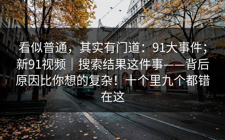 看似普通,其实有门道:91大事件;新91视频|搜索结果这件事——背后原因比你想的复杂!十个里九个都错在这 看似普通,其实有门道:91大事件;新91视频|搜索结果这件事——背后原因比你想的复杂!十个里九个都错在这