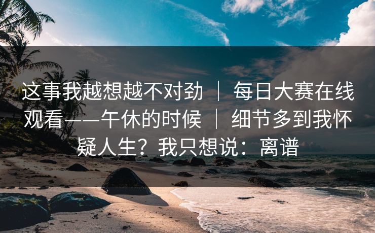 这事我越想越不对劲 ｜ 每日大赛在线观看——午休的时候 ｜ 细节多到我怀疑人生？我只想说：离谱