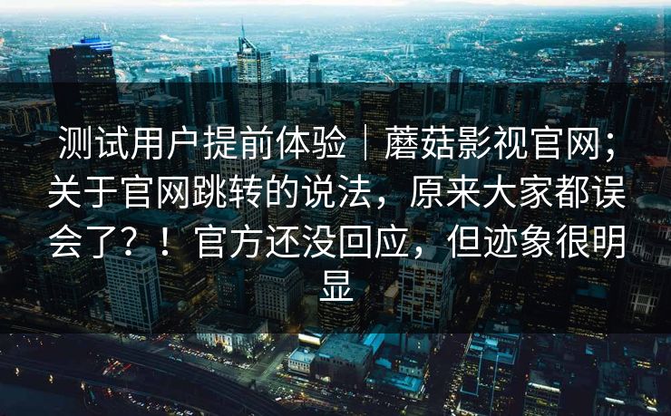 测试用户提前体验｜蘑菇影视官网；关于官网跳转的说法，原来大家都误会了？！官方还没回应，但迹象很明显