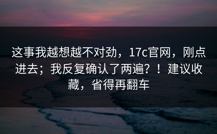 这事我越想越不对劲，17c官网，刚点进去；我反复确认了两遍？！建议收藏，省得再翻车