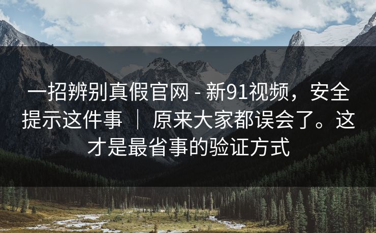 一招辨别真假官网 - 新91视频,安全提示这件事 | 原来大家都误会了。这才是最省事的验证方式 一招辨别真假官网 - 新91视频,安全提示这件事 | 原来大家都误会了。这才是最省事的验证方式