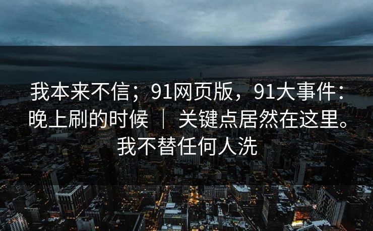 我本来不信；91网页版，91大事件：晚上刷的时候 ｜ 关键点居然在这里。我不替任何人洗