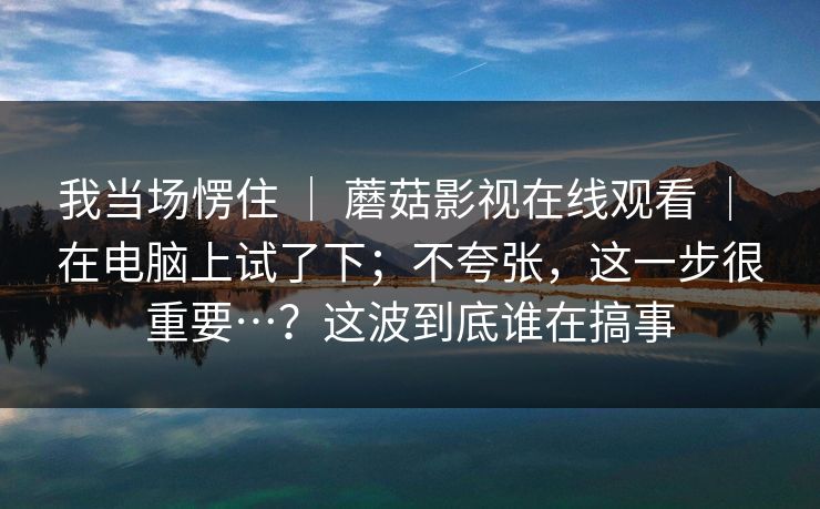 我当场愣住 | 蘑菇影视在线观看 | 在电脑上试了下;不夸张,这一步很重要…?这波到底谁在搞事 我当场愣住 | 蘑菇影视在线观看 | 在电脑上试了下;不夸张,这一步很重要…?这波到底谁在搞事