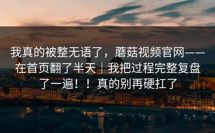 我真的被整无语了,蘑菇视频官网——在首页翻了半天|我把过程完整复盘了一遍!!真的别再硬扛了 我真的被整无语了,蘑菇视频官网——在首页翻了半天|我把过程完整复盘了一遍!!真的别再硬扛了