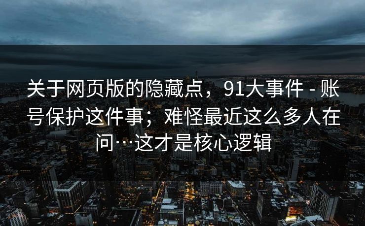 关于网页版的隐藏点,91大事件 - 账号保护这件事;难怪最近这么多人在问…这才是核心逻辑 关于网页版的隐藏点,91大事件 - 账号保护这件事;难怪最近这么多人在问…这才是核心逻辑