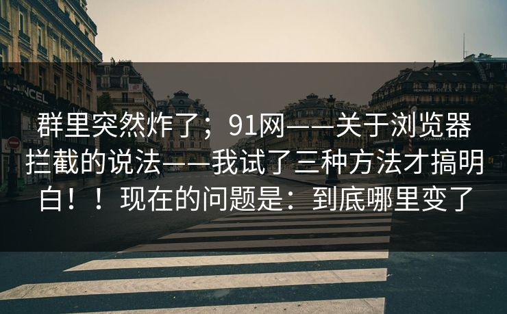 群里突然炸了；91网——关于浏览器拦截的说法——我试了三种方法才搞明白！！现在的问题是：到底哪里变了