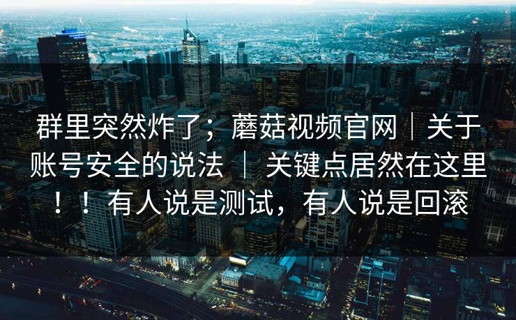 群里突然炸了;蘑菇视频官网|关于账号安全的说法 | 关键点居然在这里!!有人说是测试,有人说是回滚 群里突然炸了;蘑菇视频官网|关于账号安全的说法 | 关键点居然在这里!!有人说是测试,有人说是回滚