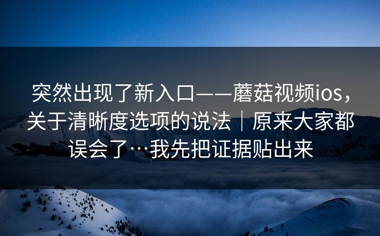 突然出现了新入口——蘑菇视频ios，关于清晰度选项的说法｜原来大家都误会了…我先把证据贴出来