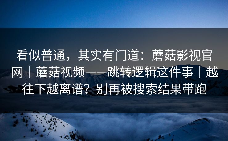 看似普通,其实有门道:蘑菇影视官网|蘑菇视频——跳转逻辑这件事|越往下越离谱?别再被搜索结果带跑 看似普通,其实有门道:蘑菇影视官网|蘑菇视频——跳转逻辑这件事|越往下越离谱?别再被搜索结果带跑