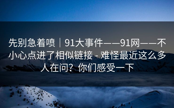先别急着喷｜91大事件——91网——不小心点进了相似链接 - 难怪最近这么多人在问？你们感受一下