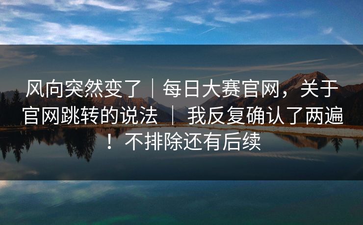 风向突然变了｜每日大赛官网，关于官网跳转的说法 ｜ 我反复确认了两遍！不排除还有后续