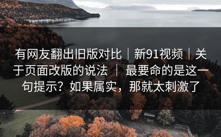 有网友翻出旧版对比｜新91视频｜关于页面改版的说法 ｜ 最要命的是这一句提示？如果属实，那就太刺激了