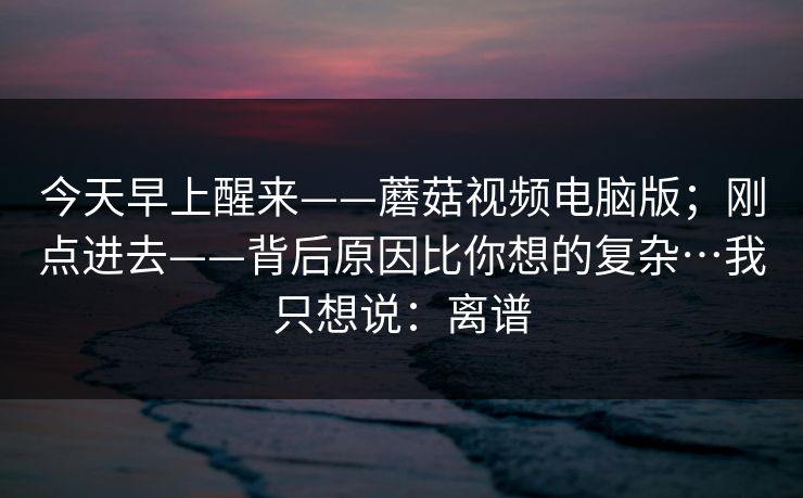 今天早上醒来——蘑菇视频电脑版；刚点进去——背后原因比你想的复杂…我只想说：离谱