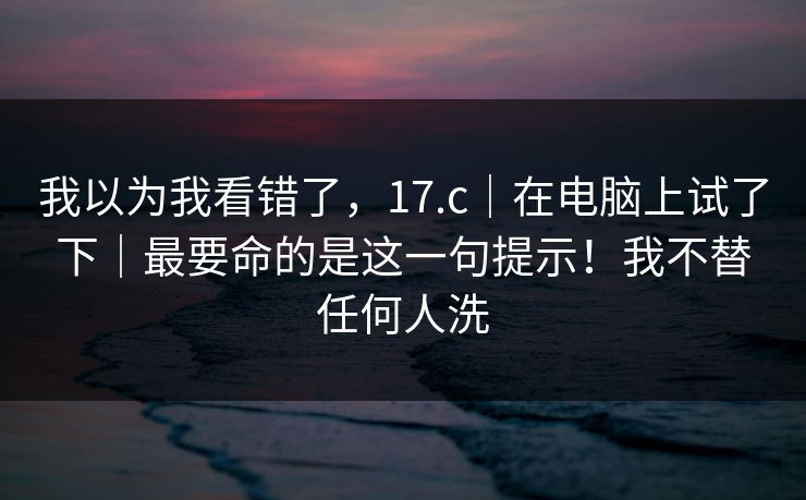 我以为我看错了，17.c｜在电脑上试了下｜最要命的是这一句提示！我不替任何人洗