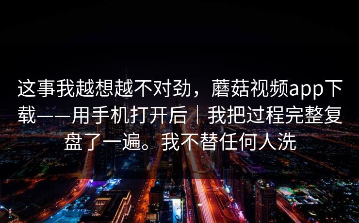 这事我越想越不对劲，蘑菇视频app下载——用手机打开后｜我把过程完整复盘了一遍。我不替任何人洗
