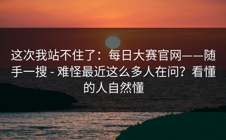 这次我站不住了：每日大赛官网——随手一搜 - 难怪最近这么多人在问？看懂的人自然懂