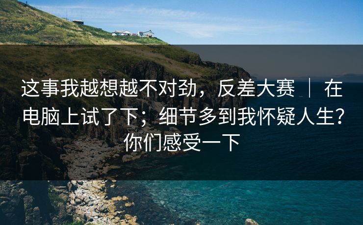 这事我越想越不对劲，反差大赛 ｜ 在电脑上试了下；细节多到我怀疑人生？你们感受一下