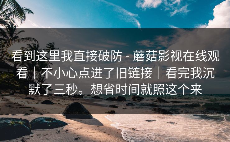 看到这里我直接破防 - 蘑菇影视在线观看|不小心点进了旧链接|看完我沉默了三秒。想省时间就照这个来 看到这里我直接破防 - 蘑菇影视在线观看|不小心点进了旧链接|看完我沉默了三秒。想省时间就照这个来