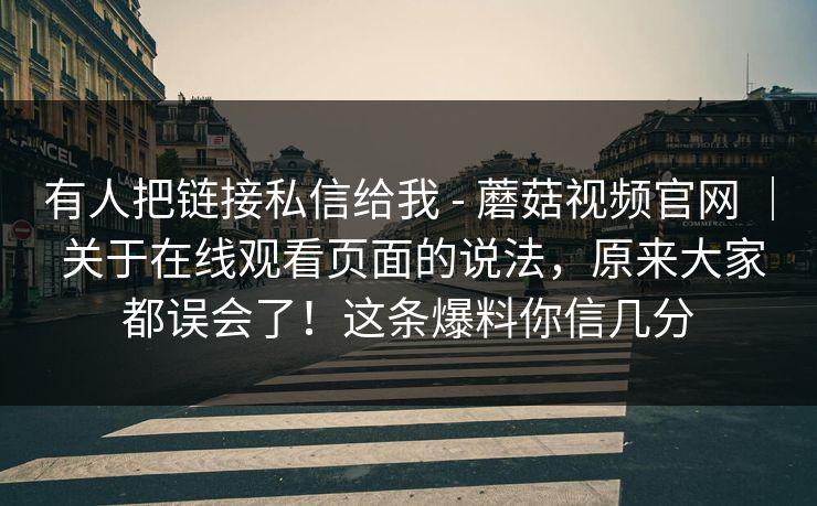 有人把链接私信给我 - 蘑菇视频官网 | 关于在线观看页面的说法,原来大家都误会了!这条爆料你信几分 有人把链接私信给我 - 蘑菇视频官网 | 关于在线观看页面的说法,原来大家都误会了!这条爆料你信几分