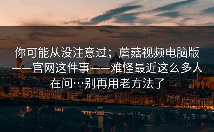 你可能从没注意过;蘑菇视频电脑版——官网这件事——难怪最近这么多人在问…别再用老方法了 你可能从没注意过;蘑菇视频电脑版——官网这件事——难怪最近这么多人在问…别再用老方法了