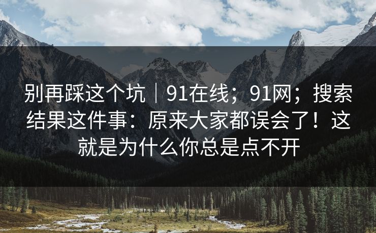 别再踩这个坑|91在线;91网;搜索结果这件事:原来大家都误会了!这就是为什么你总是点不开 别再踩这个坑|91在线;91网;搜索结果这件事:原来大家都误会了!这就是为什么你总是点不开