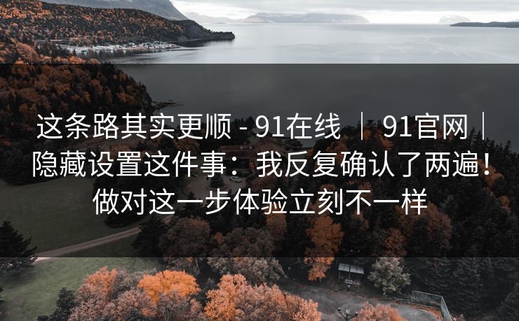 这条路其实更顺 - 91在线 | 91官网|隐藏设置这件事:我反复确认了两遍!做对这一步体验立刻不一样 这条路其实更顺 - 91在线 | 91官网|隐藏设置这件事:我反复确认了两遍!做对这一步体验立刻不一样