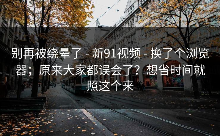 别再被绕晕了 - 新91视频 - 换了个浏览器；原来大家都误会了？想省时间就照这个来