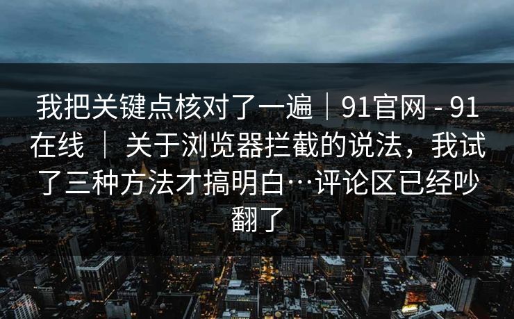 我把关键点核对了一遍|91官网 - 91在线 | 关于浏览器拦截的说法,我试了三种方法才搞明白…评论区已经吵翻了 我把关键点核对了一遍|91官网 - 91在线 | 关于浏览器拦截的说法,我试了三种方法才搞明白…评论区已经吵翻了