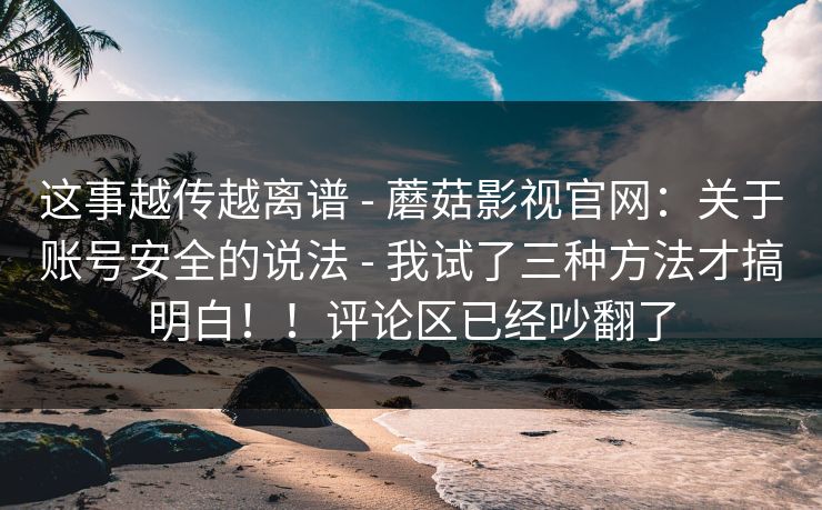 这事越传越离谱 - 蘑菇影视官网:关于账号安全的说法 - 我试了三种方法才搞明白!!评论区已经吵翻了 这事越传越离谱 - 蘑菇影视官网:关于账号安全的说法 - 我试了三种方法才搞明白!!评论区已经吵翻了