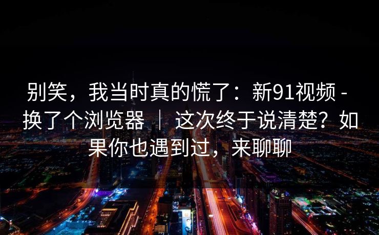 别笑,我当时真的慌了:新91视频 - 换了个浏览器 | 这次终于说清楚?如果你也遇到过,来聊聊 别笑,我当时真的慌了:新91视频 - 换了个浏览器 | 这次终于说清楚?如果你也遇到过,来聊聊