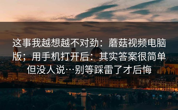 这事我越想越不对劲:蘑菇视频电脑版;用手机打开后:其实答案很简单但没人说…别等踩雷了才后悔 这事我越想越不对劲:蘑菇视频电脑版;用手机打开后:其实答案很简单但没人说…别等踩雷了才后悔