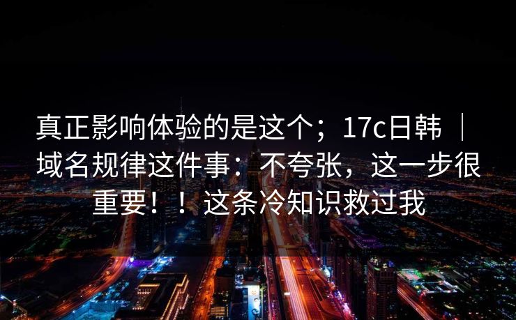 真正影响体验的是这个；17c日韩 ｜ 域名规律这件事：不夸张，这一步很重要！！这条冷知识救过我