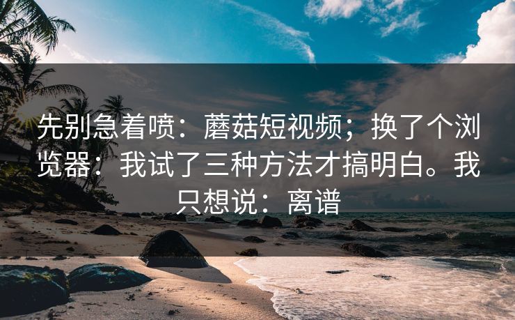 先别急着喷：蘑菇短视频；换了个浏览器：我试了三种方法才搞明白。我只想说：离谱
