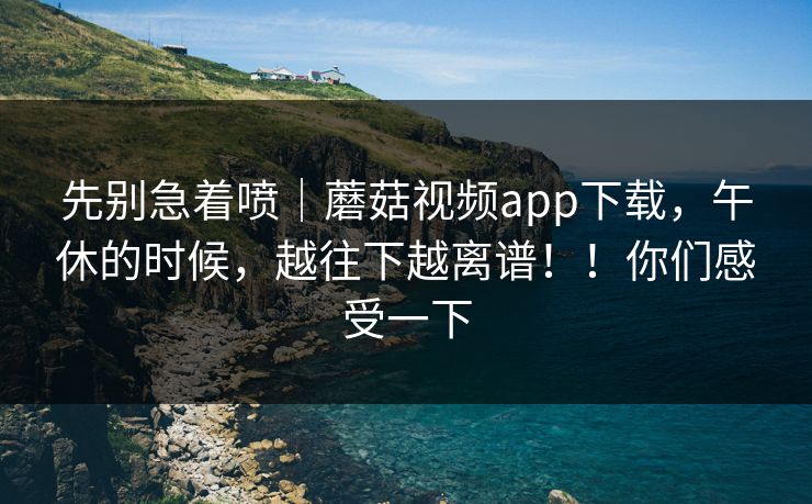 先别急着喷｜蘑菇视频app下载，午休的时候，越往下越离谱！！你们感受一下