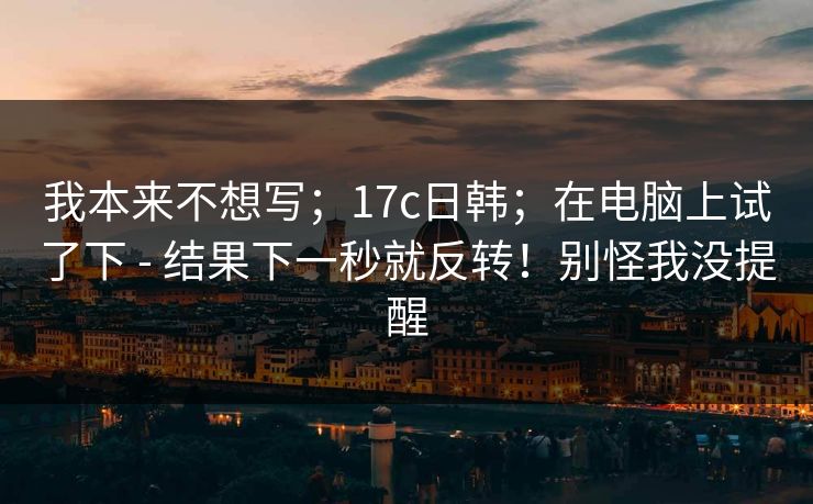 我本来不想写；17c日韩；在电脑上试了下 - 结果下一秒就反转！别怪我没提醒