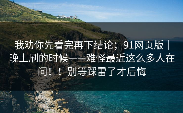 我劝你先看完再下结论;91网页版|晚上刷的时候——难怪最近这么多人在问!!别等踩雷了才后悔 我劝你先看完再下结论;91网页版|晚上刷的时候——难怪最近这么多人在问!!别等踩雷了才后悔