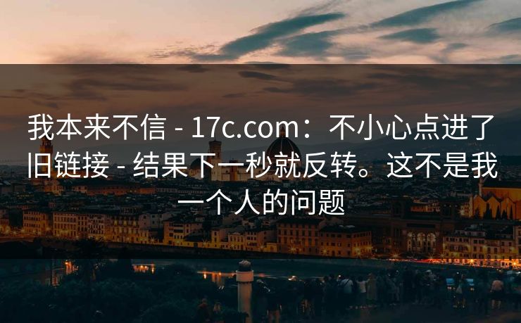 我本来不信 - 17c.com：不小心点进了旧链接 - 结果下一秒就反转。这不是我一个人的问题