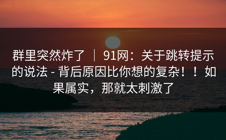 群里突然炸了 | 91网:关于跳转提示的说法 - 背后原因比你想的复杂!!如果属实,那就太刺激了 群里突然炸了 | 91网:关于跳转提示的说法 - 背后原因比你想的复杂!!如果属实,那就太刺激了