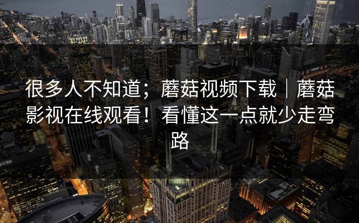 很多人不知道；蘑菇视频下载｜蘑菇影视在线观看！看懂这一点就少走弯路