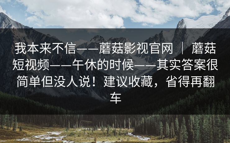 我本来不信——蘑菇影视官网 | 蘑菇短视频——午休的时候——其实答案很简单但没人说!建议收藏,省得再翻车 我本来不信——蘑菇影视官网 | 蘑菇短视频——午休的时候——其实答案很简单但没人说!建议收藏,省得再翻车