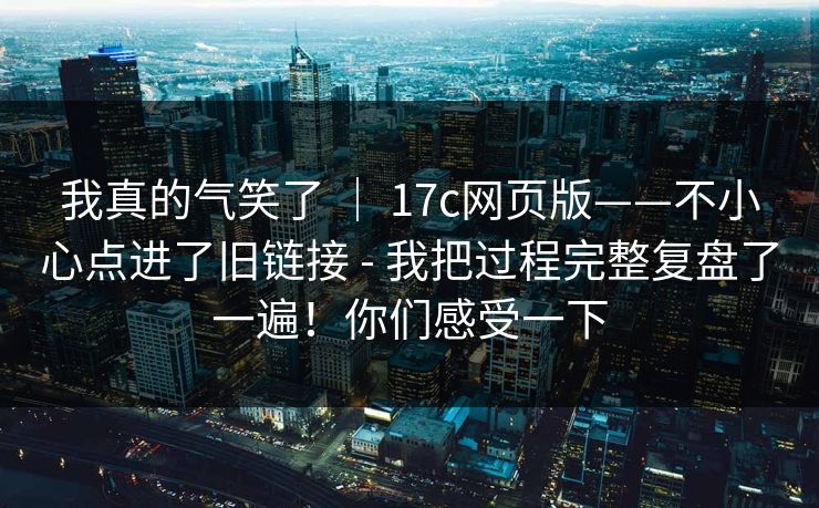 我真的气笑了 ｜ 17c网页版——不小心点进了旧链接 - 我把过程完整复盘了一遍！你们感受一下