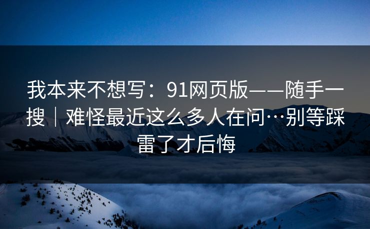 我本来不想写：91网页版——随手一搜｜难怪最近这么多人在问…别等踩雷了才后悔