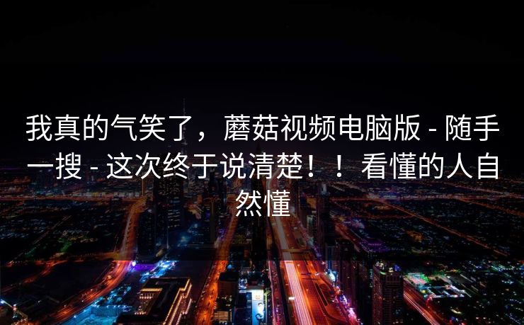 我真的气笑了,蘑菇视频电脑版 - 随手一搜 - 这次终于说清楚!!看懂的人自然懂 我真的气笑了,蘑菇视频电脑版 - 随手一搜 - 这次终于说清楚!!看懂的人自然懂