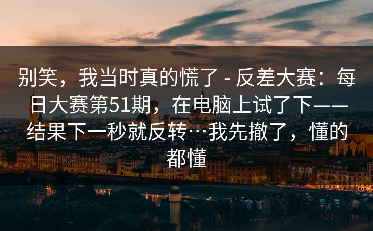 别笑,我当时真的慌了 - 反差大赛:每日大赛第51期,在电脑上试了下——结果下一秒就反转…我先撤了,懂的都懂 别笑,我当时真的慌了 - 反差大赛:每日大赛第51期,在电脑上试了下——结果下一秒就反转…我先撤了,懂的都懂