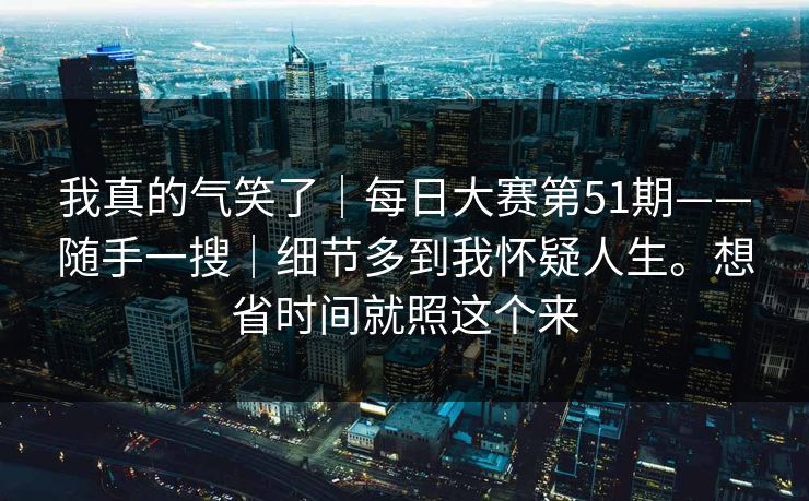 我真的气笑了|每日大赛第51期——随手一搜|细节多到我怀疑人生。想省时间就照这个来 我真的气笑了|每日大赛第51期——随手一搜|细节多到我怀疑人生。想省时间就照这个来