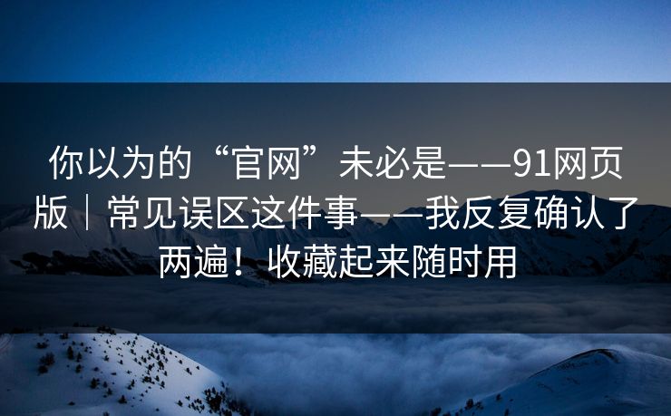 你以为的“官网”未必是——91网页版|常见误区这件事——我反复确认了两遍!收藏起来随时用 你以为的“官网”未必是——91网页版|常见误区这件事——我反复确认了两遍!收藏起来随时用
