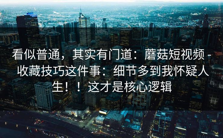 看似普通,其实有门道:蘑菇短视频 - 收藏技巧这件事:细节多到我怀疑人生!!这才是核心逻辑 看似普通,其实有门道:蘑菇短视频 - 收藏技巧这件事:细节多到我怀疑人生!!这才是核心逻辑