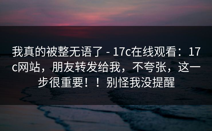 我真的被整无语了 - 17c在线观看:17c网站,朋友转发给我,不夸张,这一步很重要!!别怪我没提醒 我真的被整无语了 - 17c在线观看:17c网站,朋友转发给我,不夸张,这一步很重要!!别怪我没提醒