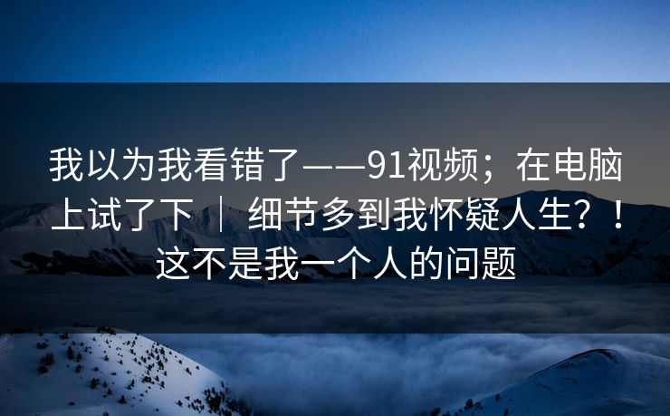 我以为我看错了——91视频;在电脑上试了下 | 细节多到我怀疑人生?!这不是我一个人的问题 我以为我看错了——91视频;在电脑上试了下 | 细节多到我怀疑人生?!这不是我一个人的问题