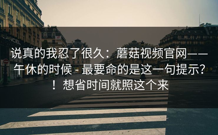 说真的我忍了很久：蘑菇视频官网——午休的时候 - 最要命的是这一句提示？！想省时间就照这个来